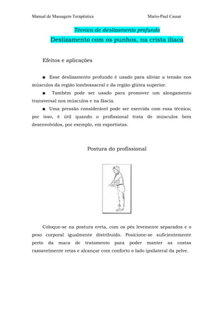 Manual de Massagem Terapêutica

Mario-Paul Cassar

Técnica de deslizamento profundo

Deslizamento com os punhos, na crista ilíaca
Efeitos e aplicações
■ Esse deslizamento profundo é usado para aliviar a tensão nos
músculos da região lombossacral e da região glútea superior.
■

Também pode ser usado para promover um alongamento

transversal nos músculos e na fáscia.
■ Uma pressão considerável pode ser exercida com essa técnica;
por isso, é útil quando o profissional trata de músculos bem
desenvolvidos, por exemplo, em esportistas.

Postura do profissional

Coloque-se na postura ereta, com os pés levemente separados e o
peso corporal igualmente distribuído. Posicione-se suficientemente
perto

da

maca

de

tratamento

para

poder

manter

as

costas

razoavelmente retas e alcançar com conforto o lado ipsilateral da pelve.

 