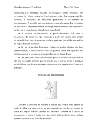 Manual de Massagem Terapêutica

Mario-Paul Cassar

músculos; por exemplo, quando os polegares estão próximos aos
processos da coluna, a técnica é aplicada em músculos como o espinhal
torácico, o multífido, os rotatórios profundos e até mesmo os
intercolunais. A medida que os polegares são afastados dos processos
da vértebra, o ileocostal lombar e o longuíssimo torácico são abordados,
junto com o longuíssimo dorsal mais superficial.
■

A técnica neuromuscular é particularmente útil para o

tratamento de dores do tipo lumbago e pode ser usada com outras
técnicas já descritas. A manobra também pode ser estendida aos tecidos
da região lombar mediana.
■ Se os músculos lombares estiverem muito rígidos ou bem
desenvolvidos, o deslizamento com os punhos pode ser aplicado em
conjunção com a técnica neuromuscular ou em lugar desta.
■

As principais contra-indicações para a técnica neuromuscular

são dor na região lombar que se irradia para outras áreas e qualquer
sensibilidade que leva a uma contração muscular espontânea durante a
palpação.

Postura do profissional

Assuma a postura de vaivém e alinhe seu corpo com apelve do
paciente. Gire um pouco o corpo, para posicionar con-fortavelmente as
mãos na região lombar inferior do paciente. Encoste-se à maca de
tratamento e mova o corpo até um ponto intermediário para aplicar
pressão durante e no final da manobra.

 