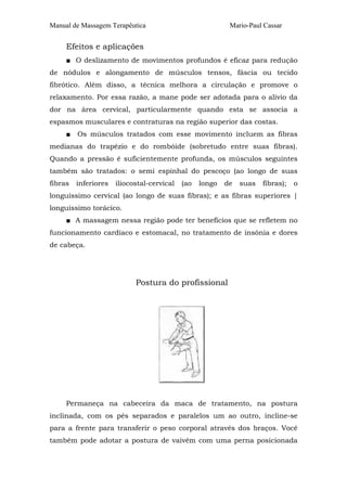 Manual de Massagem Terapêutica

Mario-Paul Cassar

Efeitos e aplicações
■ O deslizamento de movimentos profundos é eficaz para redução
de nódulos e alongamento de músculos tensos, fáscia ou tecido
fibrótico. Além disso, a técnica melhora a circulação e promove o
relaxamento. Por essa razão, a mane pode ser adotada para o alívio da
dor na área cervical, particularmente quando esta se associa a
espasmos musculares e contraturas na região superior das costas.
■

Os músculos tratados com esse movimento incluem as fibras

medianas do trapézio e do rombóide (sobretudo entre suas fibras).
Quando a pressão é suficientemente profunda, os músculos seguintes
também são tratados: o semi espinhal do pescoço (ao longo de suas
fibras

inferiores

iliocostal-cervical

(ao

longo

de

suas

fibras);

o

longuíssimo cervical (ao longo de suas fibras); e as fibras superiores |
longuíssimo torácico.
■ A massagem nessa região pode ter benefícios que se refletem no
funcionamento cardíaco e estomacal, no tratamento de insônia e dores
de cabeça.

Postura do profissional

Permaneça na cabeceira da maca de tratamento, na postura
inclinada, com os pés separados e paralelos um ao outro, incline-se
para a frente para transferir o peso corporal através dos braços. Você
também pode adotar a postura de vaivém com uma perna posicionada

 