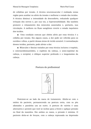 Manual de Massagem Terapêutica

Mario-Paul Cassar

de cefaléias por tensão. A técnica neuromuscular é realizada nessa
região para auxiliar no alívio da tensão e melhorar o estado dos tecidos.
A técnica diminui a intensidade do desconforto, reduzindo qualquer
irritação dos nervos e, por sua vez, a hipersensibilidade. Ela também
promove o relaxamento dos músculos associados e, portanto, sua
circulação. A melhora no fluxo sangüíneo reverte o estado isquêmico
dos tecidos.
■

Uma condição comum que obtém alívio por essa técnica é a

cefaléia por tensão. Em alguns casos, a dor pode ser referida para os
ouvidos e olhos, a partir dessas áreas de tecido sensível. A normalização
desses tecidos, portanto, pode aliviar a dor.
■ Músculos e fáscias tratados por essa técnica incluem o trapézio,
o esternoclidomastóideo, o esplênio da cabeça, o semi-espinhal da
cabeça, o occipital, o oblíquo superior profundo e o longuíssimo da
cabeça.

Postura do profissional

Posicione-se ao lado da maca de tratamento. Alinhe-se com o
ombro do paciente, permanecendo na postura ereta, com os pés
afastados e paralelos um ao outro. A postura de vaivém é uma
alternativa e permite que você se incline para a frente e aplique pressão
no final da manobra. Em ambos os casos, a pressão é mínima. O
paciente deita-se de bruços, com a cabeça repousada na depressão

 