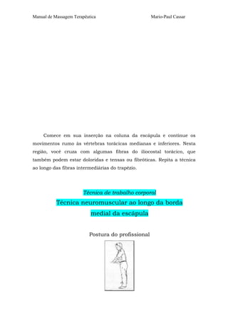 Manual de Massagem Terapêutica

Mario-Paul Cassar

Comece em sua inserção na coluna da escápula e continue os
movimentos rumo às vértebras torácicas medianas e inferiores. Nesta
região, você cruza com algumas fibras do iliocostal torácico, que
também podem estar doloridas e tensas ou fibróticas. Repita a técnica
ao longo das fibras intermediárias do trapézio.

Técnica de trabalho corporal

Técnica neuromuscular ao longo da borda
medial da escápula
Postura do profissional

 