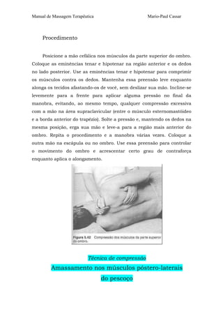 Manual de Massagem Terapêutica

Mario-Paul Cassar

Procedimento
Posicione a mão cefálica nos músculos da parte superior do ombro.
Coloque as eminências tenar e hipotenar na região anterior e os dedos
no lado posterior. Use as eminências tenar e hipotenar para comprimir
os músculos contra os dedos. Mantenha essa preensão leve enquanto
alonga os tecidos afastando-os de você, sem deslizar sua mão. Incline-se
levemente para a frente para aplicar alguma pressão no final da
manobra, evitando, ao mesmo tempo, qualquer compressão excessiva
com a mão na área supraclavicular (entre o músculo esternomastóideo
e a borda anterior do trapézio). Solte a pressão e, mantendo os dedos na
mesma posição, erga sua mão e leve-a para a região mais anterior do
ombro. Repita o procedimento e a manobra várias vezes. Coloque a
outra mão na escápula ou no ombro. Use essa preensão para controlar
o movimento do ombro e acrescentar certo grau de contraforça
enquanto aplica o alongamento.

Técnica de compressão

Amassamento nos músculos póstero-laterais
do pescoço

 