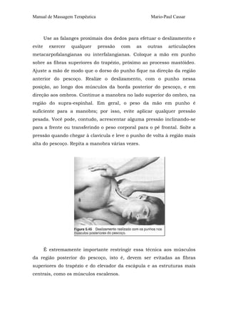 Manual de Massagem Terapêutica

Mario-Paul Cassar

Use as falanges proximais dos dedos para efetuar o deslizamento e
evite

exercer

qualquer

pressão

com

as

outras

articulações

metacarpofalangianas ou interfalangianas. Coloque a mão em punho
sobre as fibras superiores do trapézio, próximo ao processo mastóideo.
Ajuste a mão de modo que o dorso do punho fique na direção da região
anterior do pescoço. Realize o deslizamento, com o punho nessa
posição, ao longo dos músculos da borda posterior do pescoço, e em
direção aos ombros. Continue a manobra no lado superior do ombro, na
região do supra-espinhal. Em geral, o peso da mão em punho é
suficiente para a manobra; por isso, evite aplicar qualquer pressão
pesada. Você pode, contudo, acrescentar alguma pressão inclinando-se
para a frente ou transferindo o peso corporal para o pé frontal. Solte a
pressão quando chegar à clavícula e leve o punho de volta à região mais
alta do pescoço. Repita a manobra várias vezes.

É extremamente importante restringir essa técnica aos músculos
da região posterior do pescoço, isto é, devem ser evitadas as fibras
superiores do trapézio e do elevador da escápula e as estruturas mais
centrais, como os músculos escalenos.

 