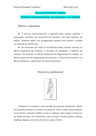 Manual de Massagem Terapêutica

Mario-Paul Cassar

Técnica de trabalho corporal

Técnica neuromuscular no pescoço e no ombro
Efeitos e aplicações
■

A técnica neuromuscular é aplicada para reduzir nódulos e

contrações crônicas nos músculos do pescoço e do lado superior do
ombro. Também aplica um alongamento passivo nos tecidos e auxilia
na redução de aderências.
■ Os músculos que mais se beneficiam dessa técnica incluem as
fibras superiores do trapézio; o elevador da escápula; o esplênio da
cabeça e do pescoço; as fibras inferiores do longuíssimo da cabeça; as
fibras superiores do longuíssimo do pescoço e o ileocostal-cervical; e as
fibras medianas e superiores do supra-espinhoso.

Postura do profissional

Coloque-se na postura ereta ao lado da maca de tratamento. Alinhe
sua posição próximo ao ombro do paciente. Gire o corpo posicionandose de frente à direção cefálica (rumo à cabeça). Uma opção é sentar-se
na borda da maca de tratamento; esse arranjo é muito prático, embora
implique alguma curvatura do tronco para a frente.

 