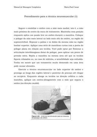 Manual de Massagem Terapêutica

Mario-Paul Cassar

Procedimento para a técnica neuromuscular (1)

Segure e estabilize o ombro com a mão mais medial, isto é, a mão
mais próxima do centro da maca de tratamento. Mantenha essa posição
enquanto aplica um puxão leve no ombro durante a manobra. Coloque
o polegar da mão mais lateral no lado mais alto do ombro, na região do
supravertebral. Repouse a palma e os dedos da mesma mão na região
lombar superior. Aplique uma série de manobras curtas com a ponta do
polegar plana em relação aos tecidos. Você pode optar por flexionar a
articulação interfalangiana distai do polegar, para aplicar um pouco de
pressão extra. Repita a manobra na mesma área até que os tecidos
fiquem relaxados ou, no caso de nódulos, a sensibilidade seja reduzida.
Tenha em mente que um tratamento muito demorado em uma área
pode causar abrasões.
Execute a técnica neuromuscular no lado superior do ombro e
prossiga ao longo das regiões lateral e posterior do pescoço até chegar
ao occipício. Enquanto alonga os tecidos na direção cefálica a cada
manobra, aplique um contra-alongamento com a mão que segura o
ombro (na direção caudal).

 