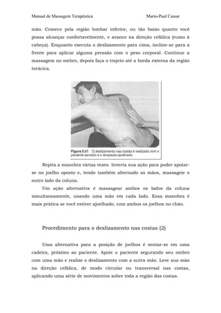 Manual de Massagem Terapêutica

Mario-Paul Cassar

mão. Comece pela região lombar inferior, ou tão baixo quanto você
possa alcançar confortavelmente, e avance na direção cefálica (rumo à
cabeça). Enquanto executa o deslizamento para cima, incline-se para a
frente para aplicar alguma pressão com o peso corporal. Continue a
massagem no ombro, depois faça o trajeto até a borda externa da região
torácica.

Repita a manobra várias vezes. Inverta sua ação para poder apoiarse no joelho oposto e, tendo também alternado as mãos, massageie o
outro lado da coluna.
Um ação alternativa é massagear ambos os lados da coluna
simultaneamente, usando uma mão em cada lado. Essa manobra é
mais prática se você estiver ajoelhado, com ambos os joelhos no chão.

Procedimento para o deslizamento nas costas (2)
Uma alternativa para a posição de joelhos é sentar-se em uma
cadeira, próximo ao paciente. Apoie o paciente segurando seu ombro
com uma mão e realize o deslizamento com a outra mão. Leve sua mão
na direção cefálica, de modo circular ou transversal nas costas,
aplicando uma série de movimentos sobre toda a região das costas.

 