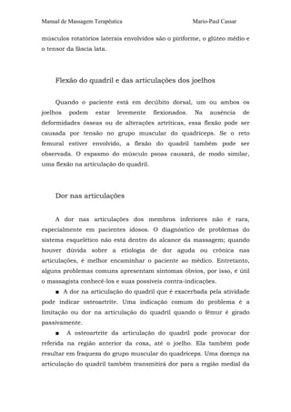 Manual de Massagem Terapêutica

Mario-Paul Cassar

músculos rotatórios laterais envolvidos são o piriforme, o glúteo médio e
o tensor da fáscia lata.

Flexão do quadril e das articulações dos joelhos
Quando o paciente está em decúbito dorsal, um ou ambos os
joelhos

podem

estar

levemente

flexionados.

Na

ausência

de

deformidades ósseas ou de alterações artríticas, essa flexão pode ser
causada por tensão no grupo muscular do quadríceps. Se o reto
femural estiver envolvido, a flexão do quadril também pode ser
observada. O espasmo do músculo psoas causará, de modo similar,
uma flexão na articulação do quadril.

Dor nas articulações
A dor nas articulações dos membros inferiores não é rara,
especialmente em pacientes idosos. O diagnóstico de problemas do
sistema esquelético não está dentro do alcance da massagem; quando
houver dúvida sobre a etiologia de dor aguda ou crônica nas
articulações, é melhor encaminhar o paciente ao médico. Entretanto,
alguns problemas comuns apresentam sintomas óbvios, por isso, é útil
o massagista conhecê-los e suas possíveis contra-indicações.
■ A dor na articulação do quadril que é exacerbada pela atividade
pode indicar osteoartrite. Uma indicação comum do problema é a
limitação ou dor na articulação do quadril quando o fêmur é girado
passivamente.
■

A osteoartrite da articulação do quadril pode provocar dor

referida na região anterior da coxa, até o joelho. Ela também pode
resultar em fraqueza do grupo muscular do quadríceps. Uma doença na
articulação do quadril também transmitirá dor para a região medial da

 