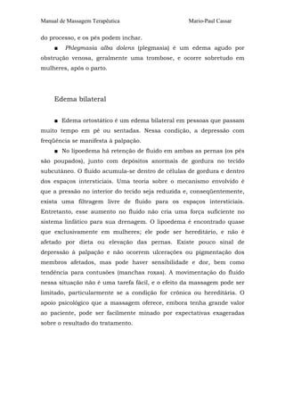 Manual de Massagem Terapêutica

Mario-Paul Cassar

do processo, e os pés podem inchar.
■

Phlegmasia alba dolens (plegmasia) é um edema agudo por

obstrução venosa, geralmente uma trombose, e ocorre sobretudo em
mulheres, após o parto.

Edema bilateral
■ Edema ortostático é um edema bilateral em pessoas que passam
muito tempo em pé ou sentadas. Nessa condição, a depressão com
freqüência se manifesta à palpação.
■ No lipoedema há retenção de fluido em ambas as pernas (os pés
são poupados), junto com depósitos anormais de gordura no tecido
subcutâneo. O fluido acumula-se dentro de células de gordura e dentro
dos espaços intersticiais. Uma teoria sobre o mecanismo envolvido é
que a pressão no interior do tecido seja reduzida e, conseqüentemente,
exista uma filtragem livre de fluido para os espaços intersticiais.
Entretanto, esse aumento no fluido não cria uma força suficiente no
sistema linfático para sua drenagem. O lipoedema é encontrado quase
que exclusivamente em mulheres; ele pode ser hereditário, e não é
afetado por dieta ou elevação das pernas. Existe pouco sinal de
depressão à palpação e não ocorrem ulcerações ou pigmentação dos
membros afetados, mas pode haver sensibilidade e dor, bem como
tendência para contusões (manchas roxas). A movimentação do fluido
nessa situação não é uma tarefa fácil, e o efeito da massagem pode ser
limitado, particularmente se a condição for crônica ou hereditária. O
apoio psicológico que a massagem oferece, embora tenha grande valor
ao paciente, pode ser facilmente minado por expectativas exageradas
sobre o resultado do tratamento.

 