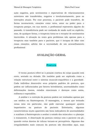 Manual de Massagem Terapêutica

Mario-Paul Cassar

ação negativa, pois sentimentos e expectativas de relacionamentos
anteriores são transferidos, negativa e involuntariamente, para as
interações atuais. Por esse processo, o paciente pode transferir, de
forma inconsciente, emoções como raiva, amor ou poder para o
terapeuta porque, em sua mente, o profissional representa alguém do
passado. A transferência pode ser realizada de modo sutil ou explícito,
mas, de qualquer forma, o terapeuta torna-se o receptor de sentimentos
imerecidos. A situação às vezes gera problemas não apenas para o
terapeuta mas também para o paciente, que é incapaz de lidar com
essas emoções; advém daí a necessidade de um aconselhamento
profissional

AVALIAÇÃO GERAL
Postura
O termo postura refere-se à posição cinética do corpo quando está
ereto, sentado ou deitado. Ele também pode ser explicado como a
relação estrutural entre o sistema musculo-esquelético e a gravidade.
Cada indivíduo desenvolve seus próprios padrões de postura, que
podem ser influenciados por fatores hereditários, anormalidades como
deformações ósseas, estados emocionais e doenças como asma,
enfisema e espondilite.
A análise e a correção da postura podem ser realizadas apenas por
um médico ou fisioterapeuta. O massagista, a menos que treinado
nessa área em particular, não pode executar quaisquer ajustes
importantes

na

postura

do

paciente.

Entretanto,

algumas

características muito aparentes são bons indicadores de anormalidades
e auxiliam o fisioterapeuta a avaliar o estado dos músculos e a planejar
o tratamento. A observação da postura começa com o paciente em pé,
quando certos desvios de coluna tornam-se perceptíveis. Algumas das
irregularidades mais comuns da postura são discutidas aqui, mas

 