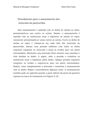 Manual de Massagem Terapêutica

Mario-Paul Cassar

Procedimento para o amassamento dos
músculos da panturrilha
Este amassamento é aplicada com os dedos de ambas as mãos,
pressionando-se uns contra os outros. Depois, o amassamento é
repetido com as eminências tenar e hipotenar de ambas as mãos,
novamente pressionando-se umas contra as outras. Curve os dedos de
ambas as mãos e coloque-as em cada lado dos músculos da
panturrilha. Exerça uma pressão uniforme com todos os dedos
enquanto comprime os músculos e puxa os tecidos para um ponto
intermediário. Mantenha uma preensão firme durante essa manobra e
evite deslizar os dedos. A seguir, solte a pressão e substitua as
eminências tenar e hipotenar pelos dedos. Aplique pressão enquanto
comprime os tecidos e empurra-os para um ponto intermediário.
Depois, cesse completamente a preensão e reassuma o amassamento
com os dedos. Repita o procedimento algumas vezes. O amassamento
também pode ser aplicado quando a parte inferior da perna do paciente
repousa na maca de tratamento (ver Figura 2.15).

 
