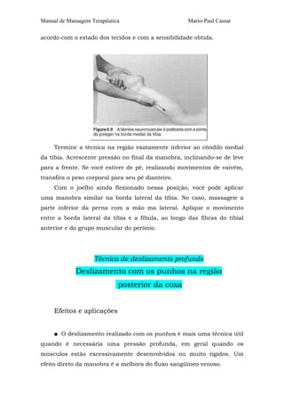Manual de Massagem Terapêutica

Mario-Paul Cassar

acordo com o estado dos tecidos e com a sensibilidade obtida.

Termine a técnica na região exatamente inferior ao côndilo medial
da tíbia. Acrescente pressão no final da manobra, inclinando-se de leve
para a frente. Se você estiver de pé, realizando movimentos de vaivém,
transfira o peso corporal para seu pé dianteiro.
Com o joelho ainda flexionado nessa posição, você pode aplicar
uma manobra similar na borda lateral da tíbia. No caso, massageie a
parte inferior da perna com a mão ma lateral. Aplique o movimento
entre a borda lateral da tíbia e a fíbula, ao longo das fibras do tibial
anterior e do grupo muscular do perônio.

Técnica de deslizamento profundo

Deslizamento com os punhos na região
posterior da coxa
Efeitos e aplicações
■ O deslizamento realizado com os punhos é mais uma técnica útil
quando é necessária uma pressão profunda, em geral quando os
músculos estão excessivamente desenvolvidos ou muito rígidos. Um
efeito direto da manobra é a melhora do fluxo sangüíneo venoso.

 