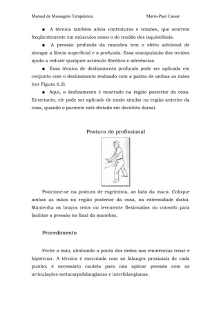 Manual de Massagem Terapêutica
■

Mario-Paul Cassar

A técnica também alivia contraturas e tensões, que ocorrem

freqüentemente em músculos como o do tendão dos isquiotibiais.
■

A pressão profunda da manobra tem o efeito adicional de

alongar a fáscia superficial e a profunda. Essa manipulação dos tecidos
ajuda a reduzir qualquer acúmulo fibrótico e aderências.
■

Essa técnica de deslizamento profundo pode ser aplicada em

conjunto com o deslizamento realizado com a palma de ambas as mãos
(ver Figura 6.2).
■

Aqui, o deslizamento é mostrado na região posterior da coxa.

Entretanto, ele pode ser aplicado de modo similar na região anterior da
coxa, quando o paciente está deitado em decúbito dorsal.

Postura do profissional

Posicione-se na postura de esgrimista, ao lado da maca. Coloque
ambas as mãos na região posterior da coxa, na extremidade distai.
Mantenha os braços retos ou levemente flexionados no cotovelo para
facilitar a pressão no final da manobra.

Procedimento
Feche a mão, alinhando a ponta dos dedos nas eminências tenar e
hipotenar. A técnica é executada com as falanges proximais de cada
punho; é necessário cautela para não aplicar pressão com as
articulações metacarpofalangianas e interfalangianas.

 