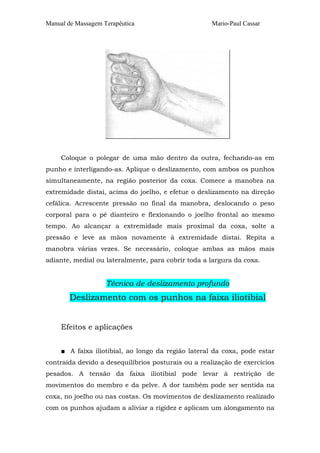 Manual de Massagem Terapêutica

Mario-Paul Cassar

Coloque o polegar de uma mão dentro da outra, fechando-as em
punho e interligando-as. Aplique o deslizamento, com ambos os punhos
simultaneamente, na região posterior da coxa. Comece a manobra na
extremidade distai, acima do joelho, e efetue o deslizamento na direção
cefálica. Acrescente pressão no final da manobra, deslocando o peso
corporal para o pé dianteiro e flexionando o joelho frontal ao mesmo
tempo. Ao alcançar a extremidade mais proximal da coxa, solte a
pressão e leve as mãos novamente à extremidade distai. Repita a
manobra várias vezes. Se necessário, coloque ambas as mãos mais
adiante, medial ou lateralmente, para cobrir toda a largura da coxa.

Técnica de deslizamento profundo

Deslizamento com os punhos na faixa iliotibial
Efeitos e aplicações
■ A faixa iliotibial, ao longo da região lateral da coxa, pode estar
contraída devido a desequilíbrios posturais ou a realização de exercícios
pesados. A tensão da faixa iliotibial pode levar à restrição de
movimentos do membro e da pelve. A dor também pode ser sentida na
coxa, no joelho ou nas costas. Os movimentos de deslizamento realizado
com os punhos ajudam a aliviar a rigidez e aplicam um alongamento na

 