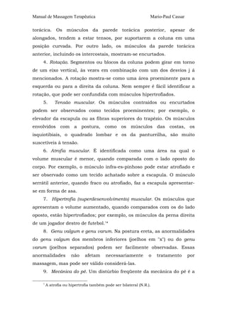 Manual de Massagem Terapêutica

Mario-Paul Cassar

torácica. Os músculos da parede torácica posterior, apesar de
alongados, tendem a estar tensos, por suportarem a coluna em uma
posição curvada. Por outro lado, os músculos da parede torácica
anterior, incluindo os intercostais, mostram-se encurtados.
4. Rotação. Segmentos ou blocos da coluna podem girar em torno
de um eixo vertical, às vezes em combinação com um dos desvios j á
mencionados. A rotação mostra-se como uma área proeminente para a
esquerda ou para a direita da coluna. Nem sempre é fácil identificar a
rotação, que pode ser confundida com músculos hipertrofiados.
5.

Tensão muscular. Os músculos contraídos ou encurtados

podem ser observados como tecidos proeminentes; por exemplo, o
elevador da escapula ou as fibras superiores do trapézio. Os músculos
envolvidos

com

a

postura,

como

os

músculos

das

costas,

os

isquiotibiais, o quadrado lombar e os da panturrilha, são muito
suscetíveis à tensão.
6. Atrofia muscular. É identificada como uma área na qual o
volume muscular é menor, quando comparada com o lado oposto do
corpo. Por exemplo, o músculo infra-es-pinhoso pode estar atrofiado e
ser observado como um tecido achatado sobre a escapula. O músculo
serrátil anterior, quando fraco ou atrofiado, faz a escapula apresentarse em forma de asa.
7. Hipertrofia (superdesenvolvimento) muscular. Os músculos que
apresentam o volume aumentado, quando comparados com os do lado
oposto, estão hipertrofiados; por exemplo, os músculos da perna direita
de um jogador destro de futebol.1*
8. Genu valgum e genu varum. Na postura ereta, as anormalidades
do genu valgum dos membros inferiores (joelhos em "x") ou do genu
varum (joelhos separados) podem ser facilmente observadas. Essas
anormalidades

não

afetam

necessariamente

o

tratamento

por

massagem, mas pode ser válido considerá-las.
9. Mecânica do pé. Um distúrbio freqüente da mecânica do pé é a
1

A atrofia ou hipertrofia também pode ser bilateral (N.R.).

 