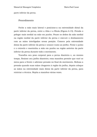 Manual de Massagem Terapêutica

Mario-Paul Cassar

parte inferior da perna.

Procedimento
Feche a mão mais lateral e posicione-a na extremidade distal da
parte inferior da perna, entre a tíbia e a fíbula (Figura 6.15). Prenda o
polegar mais medial na mão em punho. Pouse os dedos da mão medial
na região medial da parte inferior da perna e execute o deslizamento
com as mãos interligadas nessa posição. Comece pela extremidade
distai da parte inferior da perna e avance rumo ao joelho. Firme o pulso
e o cotovelo e mantenha a mão em punho na região anterior da parte
inferior da perna durante todo o movimento.
Transfira seu peso corporal para a perna dianteira e, ao mesmo
tempo, flexione seu joelho dianteiro; essa manobra permite que você se
mova para a frente e adicione pressão no final do movimento. Reduza a
pressão quando suas mãos chegarem à região do joelho, depois coloque
as mãos na extremidade mais distai da parte inferior da perna, para
reiniciar a técnica. Repita a manobra várias vezes.

 