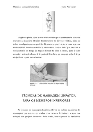 Manual de Massagem Terapêutica

Mario-Paul Cassar

Segure o pulso com a mão mais caudal para acrescentar pressão
durante a manobra. Realize deslizamento na direção cefálica, com as
mãos interligadas nessa posição. Desloque o peso corporal para a perna
mais cefálica enquanto realiza o movimento. Leve a mão que executa o
deslizamento ao longo da região medial da coxa e. então, para o lado
anterior, antes de chegar à área da virilha. Leve as mãos de volta à área
do joelho e repita o movimento.

TÉCNICAS DE MASSAGEM LINFÁTICA
PARA OS MEMBROS INFERIORES
As técnicas de massagem linfática diferem de outras manobras de
massagem por serem executadas com extrema lentidão e sempre na
direção dos gânglios linfáticos. Além disso, usa-se pouca ou nenhuma

 