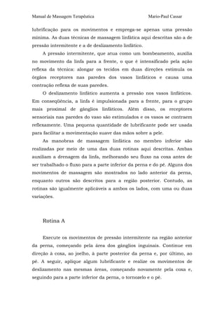 Manual de Massagem Terapêutica

Mario-Paul Cassar

lubrificação para os movimentos e emprega-se apenas uma pressão
mínima. As duas técnicas de massagem linfática aqui descritas são a de
pressão intermitente e a de deslizamento linfático.
A pressão intermitente, que atua como um bombeamento, auxilia
no movimento da linfa para a frente, o que é intensificado pela ação
reflexa da técnica: alongar os tecidos em duas direções estimula os
órgãos receptores nas paredes dos vasos linfáticos e causa uma
contração reflexa de suas paredes.
O deslizamento linfático aumenta a pressão nos vasos linfáticos.
Em conseqüência, a linfa é impulsionada para a frente, para o grupo
mais proximal de gânglios linfáticos. Além disso, os receptores
sensoriais nas paredes do vaso são estimulados e os vasos se contraem
reflexamente. Uma pequena quantidade de lubrificante pode ser usada
para facilitar a movimentação suave das mãos sobre a pele.
As manobras de massagem linfática no membro inferior são
realizadas por meio de uma das duas rotinas aqui descritas. Ambas
auxiliam a drenagem da linfa, melhorando seu fluxo na coxa antes de
ser trabalhado o fluxo para a parte inferior da perna e do pé. Alguns dos
movimentos de massagem são mostrados no lado anterior da perna,
enquanto outros são descritos para a região posterior. Contudo, as
rotinas são igualmente aplicáveis a ambos os lados, com uma ou duas
variações.

Rotina A
Execute os movimentos de pressão intermitente na região anterior
da perna, começando pela área dos gânglios inguinais. Continue em
direção à coxa, ao joelho, à parte posterior da perna e, por último, ao
pé. A seguir, aplique algum lubrificante e realize os movimentos de
deslizamento nas mesmas áreas, começando novamente pela coxa e,
seguindo para a parte inferior da perna, o tornozelo e o pé.

 
