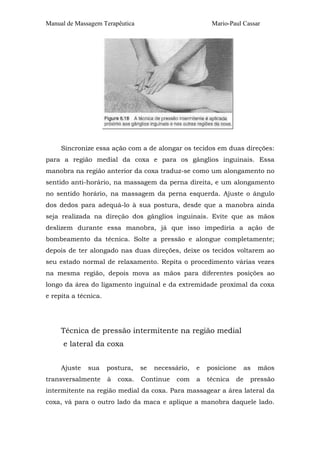 Manual de Massagem Terapêutica

Mario-Paul Cassar

Sincronize essa ação com a de alongar os tecidos em duas direções:
para a região medial da coxa e para os gânglios inguinais. Essa
manobra na região anterior da coxa traduz-se como um alongamento no
sentido anti-horário, na massagem da perna direita, e um alongamento
no sentido horário, na massagem da perna esquerda. Ajuste o ângulo
dos dedos para adequá-lo à sua postura, desde que a manobra ainda
seja realizada na direção dos gânglios inguinais. Evite que as mãos
deslizem durante essa manobra, já que isso impediria a ação de
bombeamento da técnica. Solte a pressão e alongue completamente;
depois de ter alongado nas duas direções, deixe os tecidos voltarem ao
seu estado normal de relaxamento. Repita o procedimento várias vezes
na mesma região, depois mova as mãos para diferentes posições ao
longo da área do ligamento inguinal e da extremidade proximal da coxa
e repita a técnica.

Técnica de pressão intermitente na região medial
e lateral da coxa
Ajuste

sua

transversalmente

postura,

se

à

Continue

coxa.

necessário,
com

e

posicione

a

técnica

as

de

mãos

pressão

intermitente na região medial da coxa. Para massagear a área lateral da
coxa, vá para o outro lado da maca e aplique a manobra daquele lado.

 