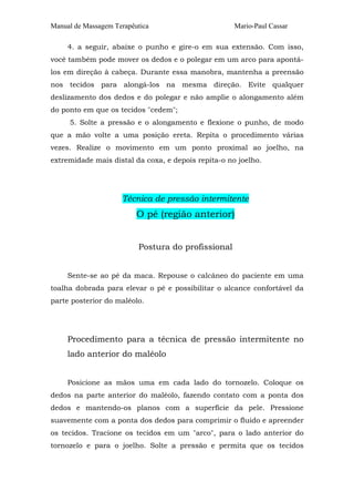 Manual de Massagem Terapêutica

Mario-Paul Cassar

4. a seguir, abaixe o punho e gire-o em sua extensão. Com isso,
você também pode mover os dedos e o polegar em um arco para apontálos em direção à cabeça. Durante essa manobra, mantenha a preensão
nos tecidos para alongá-los na mesma direção. Evite qualquer
deslizamento dos dedos e do polegar e não amplie o alongamento além
do ponto em que os tecidos "cedem";
5. Solte a pressão e o alongamento e flexione o punho, de modo
que a mão volte a uma posição ereta. Repita o procedimento várias
vezes. Realize o movimento em um ponto proximal ao joelho, na
extremidade mais distal da coxa, e depois repita-o no joelho.

Técnica de pressão intermitente

O pé (região anterior)
Postura do profissional
Sente-se ao pé da maca. Repouse o calcâneo do paciente em uma
toalha dobrada para elevar o pé e possibilitar o alcance confortável da
parte posterior do maléolo.

Procedimento para a técnica de pressão intermitente no
lado anterior do maléolo
Posicione as mãos uma em cada lado do tornozelo. Coloque os
dedos na parte anterior do maléolo, fazendo contato com a ponta dos
dedos e mantendo-os planos com a superfície da pele. Pressione
suavemente com a ponta dos dedos para comprimir o fluido e apreender
os tecidos. Tracione os tecidos em um "arco", para o lado anterior do
tornozelo e para o joelho. Solte a pressão e permita que os tecidos

 