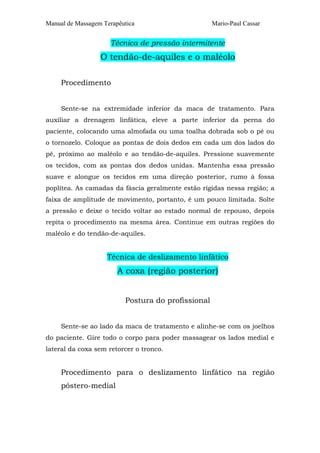 Manual de Massagem Terapêutica

Mario-Paul Cassar

Técnica de pressão intermitente

O tendão-de-aquiles e o maléolo
Procedimento
Sente-se na extremidade inferior da maca de tratamento. Para
auxiliar a drenagem linfática, eleve a parte inferior da perna do
paciente, colocando uma almofada ou uma toalha dobrada sob o pé ou
o tornozelo. Coloque as pontas de dois dedos em cada um dos lados do
pé, próximo ao maléolo e ao tendão-de-aquiles. Pressione suavemente
os tecidos, com as pontas dos dedos unidas. Mantenha essa pressão
suave e alongue os tecidos em uma direção posterior, rumo à fossa
poplítea. As camadas da fáscia geralmente estão rígidas nessa região; a
faixa de amplitude de movimento, portanto, é um pouco limitada. Solte
a pressão e deixe o tecido voltar ao estado normal de repouso, depois
repita o procedimento na mesma área. Continue em outras regiões do
maléolo e do tendão-de-aquiles.

Técnica de deslizamento linfático

A coxa (região posterior)
Postura do profissional
Sente-se ao lado da maca de tratamento e alinhe-se com os joelhos
do paciente. Gire todo o corpo para poder massagear os lados medial e
lateral da coxa sem retorcer o tronco.

Procedimento para o deslizamento linfático na região
póstero-medial

 