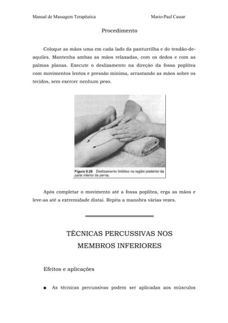 Manual de Massagem Terapêutica

Mario-Paul Cassar

Procedimento
Coloque as mãos uma em cada lado da panturrilha e do tendão-deaquiles. Mantenha ambas as mãos relaxadas, com os dedos e com as
palmas planas. Execute o deslizamento na direção da fossa poplítea
com movimentos lentos e pressão mínima, arrastando as mãos sobre os
tecidos, sem exercer nenhum peso.

Após completar o movimento até a fossa poplítea, erga as mãos e
leve-as até a extremidade distai. Repita a manobra várias vezes.
═════════════════════

TÉCNICAS PERCUSSIVAS NOS
MEMBROS INFERIORES
Efeitos e aplicações
■

As técnicas percussivas podem ser aplicadas aos músculos

 