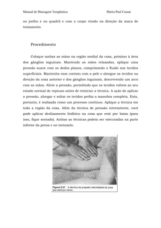 Manual de Massagem Terapêutica

Mario-Paul Cassar

no joelho e no quadril e com o corpo virado na direção da maca de
tratamento.

Procedimento
Coloque ambas as mãos na região medial da coxa, próximo à área
dos gânglios inguinais. Mantendo as mãos relaxadas, aplique uma
pressão suave com os dedos planos, comprimindo o fluido nos tecidos
superficiais. Mantenha esse contato com a pele e alongue os tecidos na
direção da coxa anterior e dos gânglios inguinais, descrevendo um arco
com as mãos. Alivie a pressão, permitindo que os tecidos voltem ao seu
estado normal de repouso antes de reiniciar a técnica. A ação de aplicar
a pressão, alongar e soltar os tecidos perfaz a manobra completa. Esta,
portanto, é realizada como um processo contínuo. Aplique a técnica em
toda a região da coxa. Além da técnica de pressão intermitente, você
pode aplicar deslizamento linfático na coxa que está por baixo (para
isso, fique sentado). Ambas as técnicas podem ser executadas na parte
inferior da perna e no tornozelo.

 