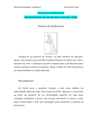 Manual de Massagem Terapêutica

Mario-Paul Cassar

Técnica de deslizamento

Deslizamento na perna que está por cima
Postura do profissional

Coloque-se na postura de vaivém, no lado anterior do paciente.
Ajuste sua posição para estender confortavelmente os braços por toda a
extensão da coxa, e desloque seu peso corporal para o pé dianteiro para
colocar pressão no final da manobra. Apoie o joelho de cima do paciente
em uma almofada ou toalha dobrada.

Procedimento
De frente para o paciente, coloque a mão mais cefálica na
extremidade distai da coxa, bem acima do joelho. Repouse a outra mão
na pelve do paciente ou na extremidade superior da coxa para
conseguir estabilizar a perna. Um arranjo alternativo é colocar a mão
mais caudal sobre a mão que massageia para aumentar a pressão do
movimento.

 