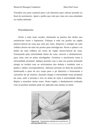 Manual de Massagem Terapêutica

Mario-Paul Cassar

Transfira seu peso corporal para o pé dianteiro para colocar pressão no
final do movimento. Apoie o joelho que está por cima em uma almofada
ou toalha dobrada.

Procedimento
Feche a mão mais caudal, alinhando as pontas dos dedos nas
eminências tenar e hipotenar. Coloque a mão em punho na região
póstero-lateral da coxa que está por cima. Empurre o polegar da mão
cefálica dentro da mão em punho para interligá-las. Pouse a palma e os
dedos da mão cefálica em torno da região ântero-lateral da coxa.
Começando pela extremidade distai da coxa, execute o deslizamento,
para cima com as mãos interligadas. Continue o movimento rumo à
extremidade proximal. Aplique pressão com a mão em punho (evitando
atingir os tecidos com as articulações dos dedos) e também com a
palma e dedos correspondentes. Adicione pressão no final da manobra
deslocando o peso de seu corpo para o pé dianteiro e levantando o
calcanhar do pé traseiro. Quando chegar à extremidade mais proximal
da coxa, solte a pressão e leve as mãos de volta à extremidade distai.
Repita a manobra várias vezes. Nesta região, o deslizamento realizado
com os punhos também pode ser aplicado com ambas as mãos.

 
