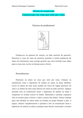 Manual de Massagem Terapêutica

Mario-Paul Cassar

Técnica de compressão

Compressão da coxa que está por cima

Postura do profissional

Coloque-se na postura de vaivém, no lado anterior do paciente.
Posicione a coxa de cima do paciente próximo à borda ipsilateral da
maca de tratamento; esse arranjo permite que você estenda suas mãos
para a coxa sem curvar-se demais para a frente.

Procedimento
Posicione as mãos na coxa que está por cima. Coloque as
eminências tenar e hipotenar de ambas as mãos na faixa iliotibial.
Curve os dedos da mão mais medial em torno da região posterior da
coxa e os dedos da mão mais lateral em torno do lado anterior. Aplique
pressão com as eminências tenar e hipotenar de ambas as mãos e
comprima os tecidos contra os dedos. Mantenha a pressão enquanto
rola os tecidos para a frente e sobre a ponta dos dedos. Tenha cuidado
para não deslizar as mãos sobre os tecidos ou puxar demais a pele. A
seguir, elimine completamente a pressão e leve as eminências tenar e
hipotenar de ambas as mãos à posição mais lateral, mantendo o contato

 
