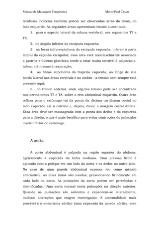 Manual de Massagem Terapêutica

Mario-Paul Cassar

teciduais indiretas também podem ser observadas atrás do tórax, no
lado esquerdo. As seguintes áreas apresentam tensão aumentada:
1. para o aspecto lateral da coluna vertebral, nos segmentos T7 e
T8;
2. no ângulo inferior da escápula esquerda;
3. na fossa infra-espinhosa da escápula esquerda, inferior à parte
lateral da espinha escápular; essa área está invariavelmente associada
a gastrite e úlceras gástricas; tende a estar muito sensível à palpação e,
talvez, até mesmo à respiração;
4.

as fibras superiores do trapézio esquerdo, ao longo de sua

borda lateral nas áreas cervicais e no ombro - a tensão nem sempre está
presente aqui;
5.

no tronco anterior, onde alguma tensão pode ser encontrada

nos dermátomos T7 e T8, sobre o reto abdominal esquerdo. Outra área
reflexa para o estômago vai da ponta da décima cartilagem costal no
lado esquerdo até o esterno e, depois, desce a margem costal direita.
Essa área deve ser massageada com a ponta dos dedos e da esquerda
para a direita, o que é mais benéfico para evitar contrações do músculos
involuntários do estômago.

A aorta
A aorta abdominal é palpada na região superior do abdome,
ligeiramente à esquerda da linha mediana. Uma pressão firme é
aplicada com o polegar em um lado da aorta e os dedos no outro lado.
No caso de uma parede abdominal espessa (ou como método
alternativo), as duas mãos são usadas, pressionando firmemente em
cada lado da aorta. As pulsações da aorta podem ser percebidas e
identificadas. Uma aorta normal envia pulsações na direção anterior.
Quando as pulsações são salientes e expandem-se lateralmente,
indicam alterações que exigem investigação. A anormalidade mais
provável é o aneurisma aórtico (uma expansão da parede aórtica, com

 