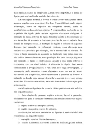Manual de Massagem Terapêutica

Mario-Paul Cassar

mão direita no ápice da inspiração. A manobra é repetida, e a borda do
fígado pode ser localizada medial e lateralmente.
Em um fígado normal, a borda é sentida como uma ponta firme,
aguda e regular, com uma superfície lisa. A sensibilidade pode sugerir
inflamação,

como

na

hepatite,

ou

congestão

venosa,

como

na

insuficiência cardíaca do lado direito. A irregularidade na borda ou na
superfície do fígado pode indicar algumas alterações malignas. A
palpação da borda inferior do fígado também facilita a determinação de
seu tamanho. O aumento é indicado pela borda que é palpada bem
abaixo da margem costal. A dilatação do fígado é comum em algumas
doenças (por exemplo, no enfisema); contudo, essa alteração nem
sempre está presente (por exemplo, não é encontrada na cirrose). Às
vezes, o fígado apresenta-se alongado ou deslocado para baixo, mas isso
não indica, necessariamente, uma patologia. Em uma criança pequena,
por exemplo, o fígado é relativamente grande e sua borda inferior é
encontrada em um nível inferior. A dilatação do fígado, bem como
sensibilidade e irregularidades, é um fator que exige investigação. O
massagista pode encontrar essas alterações, mas, em vez de tentar
estabelecer um diagnóstico, deve encaminhar o paciente ao médico. A
palpação do fígado pode causar desconforto apenas leve e sem rigidez
muscular. Na maioria dos casos, esta não é uma contra-indicação para
a massagem.
A disfunção do fígado (e da vesícula biliar) pode causar dor referida
nas seguintes áreas:
1.

lado direito do pescoço, regiões anterior, lateral e posterior,

estendendo-se para a clavícula e extremidade medial do músculo supraespinhoso;
2. região inferior da escápula direita;
3. região epigástrica central do abdome.
As alterações teciduais associadas ao fígado e à vesícula biliar são
encontradas da seguinte forma:
1. na região torácica direita das costas;
2. tensão aumentada na borda lateral do músculo grande dorsal,

 