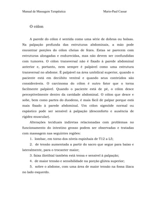 Manual de Massagem Terapêutica

Mario-Paul Cassar

O cólon
A parede do cólon é sentida como uma série de dobras ou bolsas.
Na palpação profunda das estruturas abdominais, a mão pode
encontrar porções do cólon cheias de fezes. Estas se parecem com
estruturas alongadas e endurecidas, mas não devem ser confundidas
com tumores. O cólon transversal não é fixado à parede abdominal
anterior e, portanto, nem sempre é palpável como uma estrutura
transversal no abdome. É palpável na área umbilical superior, quando o
paciente está em decúbito ventral e quando seus conteúdos são
consideráveis. O carcinoma do cólon é outro fator que o torna
facilmente palpável. Quando o paciente está de pé, o cólon desce
perceptivelmente dentro da cavidade abdominal. O cólon que desce e
sobe, bem como partes do duodeno, é mais fácil de palpar porque está
mais fixado à parede abdominal. Um cólon sigmóide normal ou
espástico pode ser sensível à palpação (desconforto e ausência de
rigidez muscular).
Alterações teciduais indiretas relacionadas com problemas no
funcionamento do intestino grosso podem ser observadas e tratadas
com massagem nas seguintes regiões:
1. lombar, em torno dos níveis espinhais de T12 a L5;
2. de tensão aumentada a partir do sacro que segue para baixo e
lateralmente, para o trocanter maior;
3. faixa iliotibial também está tensa e sensível à palpação;
4. de maior tensão e sensibilidade na porção glútea superior;
5. sobre o abdome, com uma área de maior tensão na fossa ilíaca
no lado esquerdo.

 
