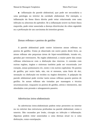 Manual de Massagem Terapêutica
■

Mario-Paul Cassar

inflamação da parede abdominal, que pode ser secundária a

uma patologia no interior da cavidade abdominal. Por exemplo, a
inflamação da fossa ilíaca direita pode estar relacionada com uma
infecção ou abscesso do apêndice. Se a inflamação ocorre na fosse ilíaca
esquerda, pode estar associada a doença diverticular do cólon sigmóide
ou a perfuração de um carcinoma do intestino grosso.

Zonas reflexas e pontos de gatilho
A parede abdominal pode conter inúmeras zonas reflexas ou
pontos de gatilho. Como já observado em outro ponto deste livro, as
zonas reflexas são pequenas áreas de hiper-sensibilidade, tensão etc,
geradas por estressores. Na região abdominal, a maior parte das zonas
reflexas relaciona-se com a disfunção das vísceras. A conexão com
outras regiões, órgãos e sistemas também pode ser encontrada {ver
coração, zonas pulmonares etc, neste e em outros capítulos). Os pontos
de gatilho, por outro lado, são, em si mesmos, uma fonte de dor,
sensação ou disfunção em tecidos ou órgãos distantes. A palpação da
parede abdominal pode revelar tanto zonas reflexas quanto pontos de
gatilho. As zonas reflexas são tratadas por massagem e técnica
neuromuscular, enquanto os pontos de gatilho, ativos e dormentes, são
abordados com pressão e alongamento passivo.

Aderências intra-abdominais
As aderências intra-abdominais podem estar presentes no interior
ou no exterior das estruturas profundas na parede abdominal, como o
omento. São causadas por lesão, cirurgia ou infecção e inflamação.
Algumas podem estar associadas a uma doença atual ou a uma
disfunção, como constipação.

 