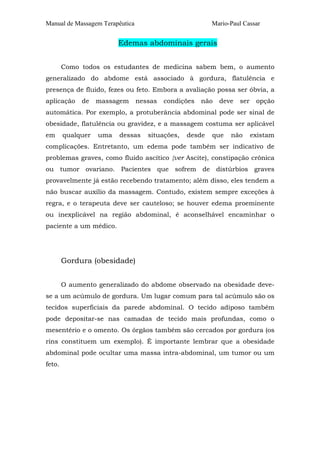 Manual de Massagem Terapêutica

Mario-Paul Cassar

Edemas abdominais gerais
Como todos os estudantes de medicina sabem bem, o aumento
generalizado do abdome está associado à gordura, flatulência e
presença de fluido, fezes ou feto. Embora a avaliação possa ser óbvia, a
aplicação

de

massagem

nessas

condições

não

deve

ser

opção

automática. Por exemplo, a protuberância abdominal pode ser sinal de
obesidade, flatulência ou gravidez, e a massagem costuma ser aplicável
em

qualquer

uma

dessas

situações,

desde

que

não

existam

complicações. Entretanto, um edema pode também ser indicativo de
problemas graves, como fluido ascítico {ver Ascite), constipação crônica
ou tumor ovariano. Pacientes que sofrem de distúrbios graves
provavelmente já estão recebendo tratamento; além disso, eles tendem a
não buscar auxílio da massagem. Contudo, existem sempre exceções à
regra, e o terapeuta deve ser cauteloso; se houver edema proeminente
ou inexplicável na região abdominal, é aconselhável encaminhar o
paciente a um médico.

Gordura (obesidade)
O aumento generalizado do abdome observado na obesidade devese a um acúmulo de gordura. Um lugar comum para tal acúmulo são os
tecidos superficiais da parede abdominal. O tecido adiposo também
pode depositar-se nas camadas de tecido mais profundas, como o
mesentério e o omento. Os órgãos também são cercados por gordura (os
rins constituem um exemplo). É importante lembrar que a obesidade
abdominal pode ocultar uma massa intra-abdominal, um tumor ou um
feto.

 