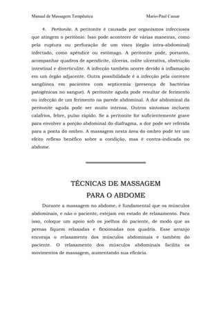 Manual de Massagem Terapêutica
4.

Mario-Paul Cassar

Peritonite. A peritonite é causada por organismos infecciosos

que atingem o peritônio. Isso pode acontecer de várias maneiras, como
pela ruptura ou perfuração de um visco (órgão intra-abdominal)
infectado, como apêndice ou estômago. A peritonite pode, portanto,
acompanhar quadros de apendicite, úlceras, colite ulcerativa, obstrução
intestinal e diverticulite. A infecção também ocorre devido à inflamação
em um órgão adjacente. Outra possibilidade é a infecção pela corrente
sangüínea em pacientes com septicemia (presença de bactérias
patogênicas no sangue). A peritonite aguda pode resultar de ferimento
ou infecção de um ferimento na parede abdominal. A dor abdominal da
peritonite aguda pode ser muito intensa. Outros sintomas incluem
calafrios, febre, pulso rápido. Se a peritonite for suficientemente grave
para envolver a porção abdominal do diafragma, a dor pode ser referida
para a ponta do ombro. A massagem nesta área do ombro pode ter um
efeito reflexo benéfico sobre a condição, mas é contra-indicada no
abdome.
═══════════════════

TÉCNICAS DE MASSAGEM
PARA O ABDOME
Durante a massagem no abdome, é fundamental que os músculos
abdominais, e não o paciente, estejam em estado de relaxamento. Para
isso, coloque um apoio sob os joelhos do paciente, de modo que as
pernas fiquem relaxadas e flexionadas nos quadris. Esse arranjo
encoraja o relaxamento dos músculos abdominais e também do
paciente.

O

relaxamento

dos

músculos

abdominais

movimentos de massagem, aumentando sua eficácia.

facilita

os

 
