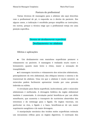 Manual de Massagem Terapêutica

Mario-Paul Cassar

Postura do profissional
Várias técnicas de massagem para o abdome são aqui descritas
com o profissional de pé, à esquerda ou à direita do paciente. Em
alguns casos, a indicação é escolhida porque simplifica as instruções;
em outros, porque a técnica exige que o profissional esteja em uma
posição específica.

Técnica de deslizamento superficial

Deslizamento no abdome
Efeitos e aplicações
■

Um deslizamento com manobras superficiais promove o

relaxamento no paciente. A massagem é realizada muito suave e
lentamente; quanto mais lento o ritmo, maior a sensação de
tranqüilidade.
■ A massagem incentiva o relaxamento dos músculos abdominais,
principalmente do reto abdominal, dos oblíquos interno e externo e do
transversal do abdome. Uma vez que o abdome é muito sensível, os
músculos podem facilmente apresentar tensão por uma pressão
indevida ou súbita.
A circulação para fáscia superficial, (subcutânea), pele e músculos
abdominais é melhorada. A drenagem linfática da região abdominal
também é aumentada. A circulação portal beneficia-se por um efeito
semelhante, que aumenta o transporte de nutrientes absorvidos dos
intestinos e do estômago para o fígado. Os órgãos viscerais, em
particular os rins, o fígado e o baço, beneficiam-se de um maior
suprimento sangüíneo e de maior drenagem.
A manipulação mecânica dos tecidos moles superficiais estimula
um mecanismo reflexo para os órgãos digestivos. A contração dos

 