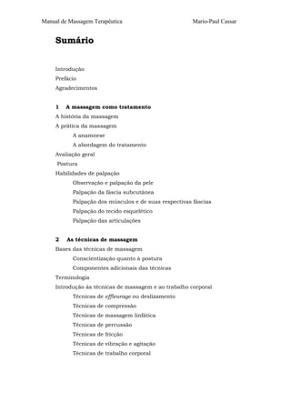 Manual de Massagem Terapêutica

Mario-Paul Cassar

Sumário
Introdução
Prefácio
Agradecimentos
1

A massagem como tratamento

A história da massagem
A prática da massagem
A anamnese
A abordagem do tratamento
Avaliação geral
Postura
Habilidades de palpação
Observação e palpação da pele
Palpação da fáscia subcutânea
Palpação dos músculos e de suas respectivas fáscias
Palpação do tecido esquelético
Palpação das articulações
2

As técnicas de massagem

Bases das técnicas de massagem
Conscientização quanto à postura
Componentes adicionais das técnicas
Terminologia
Introdução às técnicas de massagem e ao trabalho corporal
Técnicas de effleurage ou deslizamento
Técnicas de compressão
Técnicas de massagem linfática
Técnicas de percussão
Técnicas de fricção
Técnicas de vibração e agitação
Técnicas de trabalho corporal

 