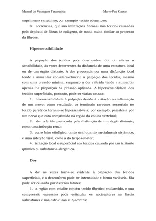 Manual de Massagem Terapêutica

Mario-Paul Cassar

suprimento sangüíneo; por exemplo, tecido edematoso;
8. aderências, que são infiltrações fibrosas nos tecidos causadas
pelo depósito de fibras de colágeno, de modo muito similar ao processo
da fibrose.

Hipersensibilidade
A palpação dos tecidos pode desencadear dor ou alterar a
sensibilidade, às vezes decorrentes da disfunção de uma estrutura local
ou de um órgão distante. A dor provocada por uma disfunção local
tende a aumentar consideravelmente à palpação dos tecidos, mesmo
com uma pressão mínima, enquanto a dor referida tende a aumentar
apenas na proporção da pressão aplicada. A hipersensibilidade dos
tecidos superficiais, portanto, pode ter várias causas:
1. hipersensibilidade à palpação devido à irritação ou inflamação
de um nervo; como resultado, os terminais nervosos sensoriais no
tecido periférico tornam-se hipersensí-veis; por exemplo, parestesia por
um nervo que está comprimido na região da coluna vertebral;
2.

dor referida provocada pela disfunção de um órgão distante,

como uma infecção renal;
3. outro fator etiológico, tanto local quanto parcialmente sistêmico,
é uma infecção viral, como a do herpes-zoster;
4. irritação local e superficial dos tecidos causada por um irritante
químico ou substância alergênica.

Dor
A dor às vezes torna-se evidente à palpação dos tecidos
superficiais, e o desconforto pode ter intensidade e forma variáveis. Ela
pode ser causada por diversos fatores:
1. a região com celulite contém tecido fibrótico endurecido, e sua
compressão excessiva pode estimular os nociceptores na fáscia
subcutânea e nas estruturas subjacentes;

 