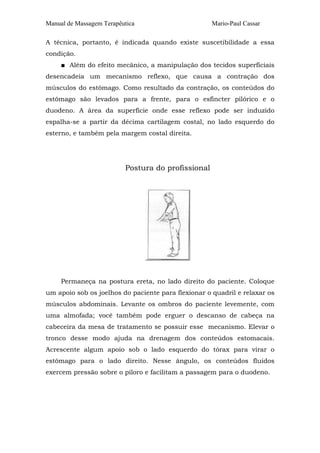 Manual de Massagem Terapêutica

Mario-Paul Cassar

A técnica, portanto, é indicada quando existe suscetibilidade a essa
condição.
■ Além do efeito mecânico, a manipulação dos tecidos superficiais
desencadeia um mecanismo reflexo, que causa a contração dos
músculos do estômago. Como resultado da contração, os conteúdos do
estômago são levados para a frente, para o esfíncter pilórico e o
duodeno. A área da superfície onde esse reflexo pode ser induzido
espalha-se a partir da décima cartilagem costal, no lado esquerdo do
esterno, e também pela margem costal direita.

Postura do profissional

Permaneça na postura ereta, no lado direito do paciente. Coloque
um apoio sob os joelhos do paciente para flexionar o quadril e relaxar os
músculos abdominais. Levante os ombros do paciente levemente, com
uma almofada; você também pode erguer o descanso de cabeça na
cabeceira da mesa de tratamento se possuir esse mecanismo. Elevar o
tronco desse modo ajuda na drenagem dos conteúdos estomacais.
Acrescente algum apoio sob o lado esquerdo do tórax para virar o
estômago para o lado direito. Nesse ângulo, os conteúdos fluidos
exercem pressão sobre o piloro e facilitam a passagem para o duodeno.

 