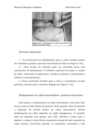 Manual de Massagem Terapêutica

Mario-Paul Cassar

Técnicas adicionais
1. Os movimentos de deslizamento para o cólon também podem
ser realizados quando o paciente está deitado de lado (ver Figura 7.24).
2.

Uma técnica de vibração pode ser executada junto com

movimentos de deslizamento. O método é aplicável em todas a> seções
do cólon, sobretudo na região ilíaca. Auxilia a estimular o peristaltismo,
reflexiva e mecanicamente.
3. Outro movimento benéfico para o cólon é o movimento circular
profundo, descrito para o intestino delgado (ver Figura 7.16).

Deslizamento no cólon descendente -postura alternativa
Para aplicar o deslizamento no cólon descendente, você pode ficar
em pé, junto ao lado direito do paciente. Essa posição, além de permitir
a

palpação

da

parede

lateral

do

cólon

descendente,

facilita

deslizamentos do cólon sigmóide na região hipogástrica. A manobra
pode ser aplicada com apenas uma mão. Estenda o braço para o
abdome e coloque a mão direita exatamente abaixo do lado esquerdo da
caixa torácica. Acrescente pressão, se necessário, colocando a mão

 