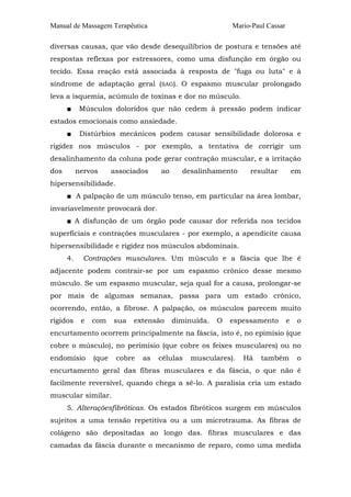 Manual de Massagem Terapêutica

Mario-Paul Cassar

diversas causas, que vão desde desequilíbrios de postura e tensões até
respostas reflexas por estressores, como uma disfunção em órgão ou
tecido. Essa reação está associada à resposta de "fuga ou luta" e à
síndrome de adaptação geral (SAG). O espasmo muscular prolongado
leva a isquemia, acúmulo de toxinas e dor no músculo.
■

Músculos doloridos que não cedem à pressão podem indicar

estados emocionais como ansiedade.
■

Distúrbios mecânicos podem causar sensibilidade dolorosa e

rigidez nos músculos - por exemplo, a tentativa de corrigir um
desalinhamento da coluna pode gerar contração muscular, e a irritação
dos

nervos

associados

ao

desalinhamento

resultar

em

hipersensibilidade.
■ A palpação de um músculo tenso, em particular na área lombar,
invariavelmente provocará dor.
■ A disfunção de um órgão pode causar dor referida nos tecidos
superficiais e contrações musculares - por exemplo, a apendicite causa
hipersensibilidade e rigidez nos músculos abdominais.
4.

Contrações musculares. Um músculo e a fáscia que lhe é

adjacente podem contrair-se por um espasmo crônico desse mesmo
músculo. Se um espasmo muscular, seja qual for a causa, prolongar-se
por mais de algumas semanas, passa para um estado crônico,
ocorrendo, então, a fibrose. A palpação, os músculos parecem muito
rígidos

e

com

sua

extensão

diminuída.

O

espessamento

e

o

encurtamento ocorrem principalmente na fáscia, isto é, no epimísio (que
cobre o músculo), no perimísio (que cobre os feixes musculares) ou no
endomísio

(que

cobre

as

células

musculares).

Há

também

o

encurtamento geral das fibras musculares e da fáscia, o que não é
facilmente reversível, quando chega a sê-lo. A paralisia cria um estado
muscular similar.
5. Alteraçõesfibróticas. Os estados fibróticos surgem em músculos
sujeitos a uma tensão repetitiva ou a um microtrauma. As fibras de
colágeno são depositadas ao longo das. fibras musculares e das
camadas da fáscia durante o mecanismo de reparo, como uma medida

 