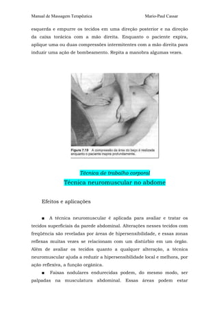Manual de Massagem Terapêutica

Mario-Paul Cassar

esquerda e empurre os tecidos em uma direção posterior e na direção
da caixa torácica com a mão direita. Enquanto o paciente expira,
aplique uma ou duas compressões intermitentes com a mão direita para
induzir uma ação de bombeamento. Repita a manobra algumas vezes.

Técnica de trabalho corporal

Técnica neuromuscular no abdome
Efeitos e aplicações
■

A técnica neuromuscular é aplicada para avaliar e tratar os

tecidos superficiais da parede abdominal. Alterações nesses tecidos com
freqüência são reveladas por áreas de hipersensibilidade, e essas zonas
reflexas muitas vezes se relacionam com um distúrbio em um órgão.
Além de avaliar os tecidos quanto a qualquer alteração, a técnica
neuromuscular ajuda a reduzir a hipersensibilidade local e melhora, por
ação reflexiva, a função orgânica.
■

Faixas nodulares endurecidas podem, do mesmo modo, ser

palpadas na musculatura abdominal. Essas áreas podem estar

 