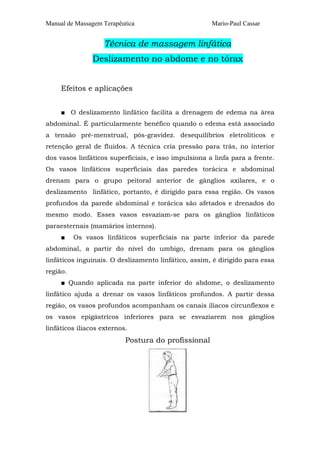 Manual de Massagem Terapêutica

Mario-Paul Cassar

Técnica de massagem linfática
Deslizamento no abdome e no tórax
Efeitos e aplicações
■ O deslizamento linfático facilita a drenagem de edema na área
abdominal. É particularmente benéfico quando o edema está associado
a tensão pré-menstrual, pós-gravidez. desequilíbrios eletrolíticos e
retenção geral de fluidos. A técnica cria pressão para trás, no interior
dos vasos linfáticos superficiais, e isso impulsiona a linfa para a frente.
Os vasos linfáticos superficiais das paredes torácica e abdominal
drenam para o grupo peitoral anterior de gânglios axilares, e o
deslizamento linfático, portanto, é dirigido para essa região. Os vasos
profundos da parede abdominal e torácica são afetados e drenados do
mesmo modo. Esses vasos esvaziam-se para os gânglios linfáticos
paraesternais (mamários internos).
■

Os vasos linfáticos superficiais na parte inferior da parede

abdominal, a partir do nível do umbigo, drenam para os gânglios
linfáticos inguinais. O deslizamento linfático, assim, é dirigido para essa
região.
■ Quando aplicada na parte inferior do abdome, o deslizamento
linfático ajuda a drenar os vasos linfáticos profundos. A partir dessa
região, os vasos profundos acompanham os canais ilíacos circunflexos e
os vasos epigástricos inferiores para se esvaziarem nos gânglios
linfáticos ilíacos externos.

Postura do profissional

 