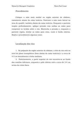 Manual de Massagem Terapêutica

Mario-Paul Cassar

Procedimento
Coloque a mão mais medial na região anterior do abdome,
exatamente abaixo da caixa torácica. Posicione a mão mais lateral na
área do quadril, também abaixo da caixa torácica. Enquanto o paciente
inspira profundamente, aplique pressão com ambas as mãos para
comprimir os tecidos sobre o rim. Mantenha a pressão e, enquanto o
paciente expira, deslize as mãos para cima, rumo à borda externa.
Repita o procedimento algumas vezes.

Localização dos rins
1. Na palpação da região anterior do abdome, o hilo do rim está no
nível do plano transpilórico (bem abaixo da caixa torácica) e a cerca de
4-5 cm lateralmente à linha mediana.
2. Posteriormente, a parte superior do rim encontra-se ao fundo
das costelas inferiores, enquanto o pólo inferior está a cerca de 3-4 cm
acima da crista ilíaca.

 