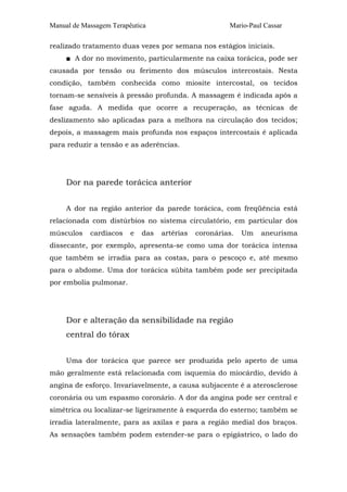 Manual de Massagem Terapêutica

Mario-Paul Cassar

realizado tratamento duas vezes por semana nos estágios iniciais.
■ A dor no movimento, particularmente na caixa torácica, pode ser
causada por tensão ou ferimento dos músculos intercostais. Nesta
condição, também conhecida como miosite intercostal, os tecidos
tornam-se sensíveis à pressão profunda. A massagem é indicada após a
fase aguda. A medida que ocorre a recuperação, as técnicas de
deslizamento são aplicadas para a melhora na circulação dos tecidos;
depois, a massagem mais profunda nos espaços intercostais é aplicada
para reduzir a tensão e as aderências.

Dor na parede torácica anterior
A dor na região anterior da parede torácica, com freqüência está
relacionada com distúrbios no sistema circulatório, em particular dos
músculos

cardíacos

e

das

artérias

coronárias.

Um

aneurisma

dissecante, por exemplo, apresenta-se como uma dor torácica intensa
que também se irradia para as costas, para o pescoço e, até mesmo
para o abdome. Uma dor torácica súbita também pode ser precipitada
por embolia pulmonar.

Dor e alteração da sensibilidade na região
central do tórax
Uma dor torácica que parece ser produzida pelo aperto de uma
mão geralmente está relacionada com isquemia do miocárdio, devido à
angina de esforço. Invariavelmente, a causa subjacente é a aterosclerose
coronária ou um espasmo coronário. A dor da angina pode ser central e
simétrica ou localizar-se ligeiramente à esquerda do esterno; também se
irradia lateralmente, para as axilas e para a região medial dos braços.
As sensações também podem estender-se para o epigástrico, o lado do

 