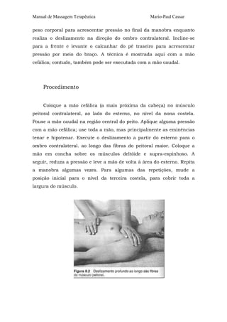 Manual de Massagem Terapêutica

Mario-Paul Cassar

peso corporal para acrescentar pressão no final da manobra enquanto
realiza o deslizamento na direção do ombro contralateral. Incline-se
para a frente e levante o calcanhar do pé traseiro para acrescentar
pressão por meio do braço. A técnica é mostrada aqui com a mão
cefálica; contudo, também pode ser executada com a mão caudal.

Procedimento
Coloque a mão cefálica (a mais próxima da cabeça) no músculo
peitoral contralateral, ao lado do esterno, no nível da nona costela.
Pouse a mão caudal na região central do peito. Aplique alguma pressão
com a mão cefálica; use toda a mão, mas principalmente as eminências
tenar e hipotenar. Execute o deslizamento a partir do esterno para o
ombro contralateral. ao longo das fibras do peitoral maior. Coloque a
mão em concha sobre os músculos deltóide e supra-espinhoso. A
seguir, reduza a pressão e leve a mão de volta à área do esterno. Repita
a manobra algumas vezes. Para algumas das repetições, mude a
posição inicial para o nível da terceira costela, para cobrir toda a
largura do músculo.

 