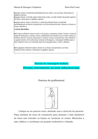 Manual de Massagem Terapêutica

Mario-Paul Cassar

■ grupo central, localizado profundamente nas axilas e em sua base, drena para os
gânglios laterais;
■ grupo lateral, na borda súpero-lateral das axilas, no lado mediai da porção superior
do braço, drena para os gânglios apicais;
■ grupo apical, entre a clavícula e o músculo peitoral menor, localizado
profundamente na fáscia clavipeitoral e na fossa infraclavicular, forma-se e drena no
tronco subclávio;

A área clavicular
■ O tronco subclávio situa-se entre a clavícula e a primeira costela. Forma o canal de
saída da linfa para o sistema venoso, partilhando essa função com os dutos torácico e
linfático direito. O tronco drena para o sistema venoso na junção das veias subclávia
e jugular interna. Em razão desse arranjo de drenagem, a massagem linfática para o
duto subclávio deve ser realizada antes da massagem para o tórax e abdome.
■ Os gânglios infraclaviculares situam-se na fáscia clavipeitoral e na fossa
infraclavicular; drenam a linfa para os gânglios apicais.

Técnica de massagem linfática

Pressão intermitente na área infraclavicular

Postura do profissional

Coloque-se na postura ereta, alinhado com a clavícula do paciente.
Fique próximo da maca de tratamento para alcançar o lado ipsilateral
do tórax sem estender os braços ou tensionar as costas. Mantenha a
mão cefálica e o antebraço em posição confortável e relaxada.

 