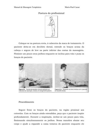 Manual de Massagem Terapêutica

Mario-Paul Cassar

Postura do profissional

Coloque-se na postura ereta, à cabeceira da maca de tratamento. O
paciente deita-se em decúbito dorsal, estende os braços acima da
cabeça e segura de leve na parte inferior das costas do massagista.
Flexione um pouco seus joelhos enquanto se inclina para trás e puxa os
braços do paciente.

Procedimento
Segure firme os braços do paciente, na região proximal aos
cotovelos. Com os braços ainda estendidos, peça que o paciente inspire
profundamente. Durante a inspiração, incline-se um pouco para trás,
flexionando simultaneamente os joelhos. Nessa manobra abaixe seu
corpo e ajude a expandir a caixa torácica do paciente enquanto ele

 