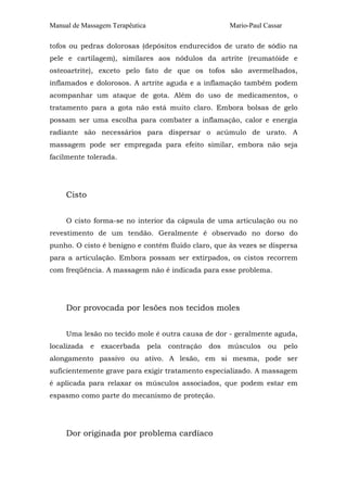 Manual de Massagem Terapêutica

Mario-Paul Cassar

tofos ou pedras dolorosas (depósitos endurecidos de urato de sódio na
pele e cartilagem), similares aos nódulos da artrite (reumatóide e
osteoartrite), exceto pelo fato de que os tofos são avermelhados,
inflamados e dolorosos. A artrite aguda e a inflamação também podem
acompanhar um ataque de gota. Além do uso de medicamentos, o
tratamento para a gota não está muito claro. Embora bolsas de gelo
possam ser uma escolha para combater a inflamação, calor e energia
radiante são necessários para dispersar o acúmulo de urato. A
massagem pode ser empregada para efeito similar, embora não seja
facilmente tolerada.

Cisto
O cisto forma-se no interior da cápsula de uma articulação ou no
revestimento de um tendão. Geralmente é observado no dorso do
punho. O cisto é benigno e contém fluido claro, que às vezes se dispersa
para a articulação. Embora possam ser extirpados, os cistos recorrem
com freqüência. A massagem não é indicada para esse problema.

Dor provocada por lesões nos tecidos moles
Uma lesão no tecido mole é outra causa de dor - geralmente aguda,
localizada

e

exacerbada

pela

contração

dos

músculos

ou

pelo

alongamento passivo ou ativo. A lesão, em si mesma, pode ser
suficientemente grave para exigir tratamento especializado. A massagem
é aplicada para relaxar os músculos associados, que podem estar em
espasmo como parte do mecanismo de proteção.

Dor originada por problema cardíaco

 