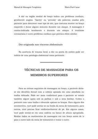 Manual de Massagem Terapêutica

Mario-Paul Cassar

A dor na região medial do braço indica um problema cardíaco,
geralmente angina. "Aperto" ou "pressão" são palavras usadas pelo
paciente para descrever esse tipo de dor, que costuma ocorrer no braço
esquerdo e durar alguns minutos durante um ataque. A massagem é
contra-indicada

localmente

e

durante

um

ataque.

A

trombose

coronariana é outro problema cardíaco que provoca efeito similar.

Dor originada nas vísceras abdominais
Na ausência de trauma local, a dor na ponta do ombro pode ser
indício de uma patologia abdominal como peritonite.
════════════════

TÉCNICAS DE MASSAGEM PARA OS
MEMBROS SUPERIORES

Para as rotinas seguintes de massagem no braço, o paciente deitase em decúbito dorsal com a cabeça apoiada em uma almofada ou
toalha dobrada. Pode ser mais confortável para o paciente se existir
também algum apoio sob os joelhos e sob a área lombar. Cubra o
paciente com uma toalha e desnude apenas os braços. Para alguns dos
movimentos, você pode sentar-se na borda da mesa de tratamento; para
outros, você precisa ficar confortavelmente de pé. Em alguns casos,
você pode sentar-se em uma cadeira ou banco de altura apropriada.
Realize todos os movimentos de massagem em um braço antes de ir
para o outro lado da mesa de tratamento e tratar o outro.

 